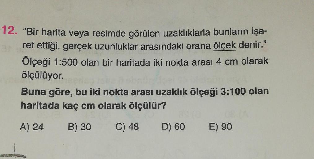 12. “Bir harita veya resimde görülen uzaklıklarla bunların işa-
ret ettiği, gerçek uzunluklar arasındaki orana ölçek denir."
Ölçeği 1:500 olan bir haritada iki nokta arası 4 cm olarak
ölçülüyor.
Buna göre, bu iki nokta arası uzaklık ölçeği 3:100 olan
harit