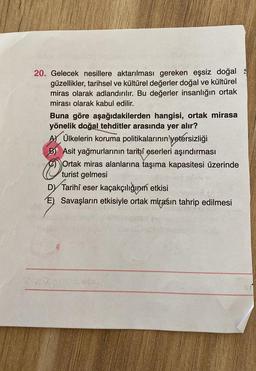 20. Gelecek nesillere aktarılması gereken eşsiz doğal
güzellikler, tarihsel ve kültürel değerler doğal ve kültürel
miras olarak adlandırılır. Bu değerler insanlığın ortak
mirası olarak kabul edilir.
Buna göre aşağıdakilerden hangisi, ortak mirasa
yönelik doğal tehditler arasında yer alır?
AM Ülkelerin koruma politikalarının yetersizliği
B) Asit yağmurlarının tarihi eserleri aşındırması
Ortak miras alanlarına taşıma kapasitesi üzerinde
turist gelmesi
D) eser kaçakçılığının etkisi
E) Savaşların etkisiyle ortak mirasın tahrip edilmesi
Tarihi