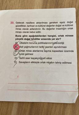 20. Gelecek nesillere aktarılması gereken eşsiz doğal
güzellikler, tarihsel ve kültürel değerler doğal ve kültürel
miras olarak adlandırılır. Bu değerler insanlığın ortak
mirası olarak kabul edilir.
Buna göre aşağıdakilerden hangisi, ortak mirasa
yönelik doğal tehditler arasında yer alır?
AM Ülkelerin koruma politikalarının yetersizliği
B) Asit yağmurlarının tarihi eserleri aşındırması
Ortak miras alanlarına taşıma kapasitesi üzerinde
turist gelmesi
D) eser kaçakçılığının etkisi
E) Savaşların etkisiyle ortak mirasın tahrip edilmesi
Tarihi
