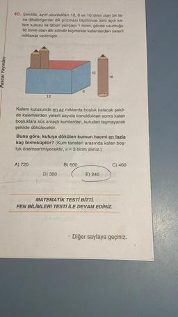 40. Şekilde, ayırt uzunlukları 12, 8 ve 10 birim olan bir ta-
ne dikdörtgenler dik prizması biçiminde üstü açık ka-
lem kutusu ile taban yarıçapı 1 birim, gövde uzunluğu
16 birim olan dik silindir biçiminde kalemlerden yeterli
miktarda verilmiştir.
Pascal Yayınları
10
16
8
00
12
Kalem kutusunda en az miktarda boşluk kalacak şekil-
de kalemlerden yeterli sayıda konulduktan sonra kalan
boşluklara süs amaçlı kumlardan, kutudan taşmayacak
şekilde dökülecektir.
Buna göre, kutuya dökülen kumun hacmi en fazla
kaç birimküptür? (Kum taneleri arasında kalan boş-
luk önemsenmiyecektir, = 3 birim alınız.)
A) 720
B) 600
C) 400
D) 360
E) 240
MATEMATİK TESTİ BİTTİ.
FEN BİLİMLERİ TESTİ İLE DEVAM EDİNİZ.
• Diğer sayfaya geçiniz.
