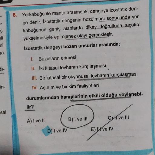 ş
sli
ni
ga
8. Yerkabuğu ile manto arasındaki dengeye izostatik den-
ge denir. Izostatik dengenin bozulması sonucunda yer
kabuğunun geniş alanlarda dikey doğrultuda alçalıp
yükselmesiyle epirojenez olayı gerçekleşir.
İzostatik dengeyi bozan unsurlar arasın