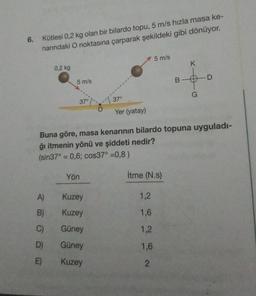6.
Kütlesi 0,2 kg olan bir bilardo topu, 5 m/s hızla masa ke-
narındaki O noktasına çarparak şekildeki gibi dönüyor.
5 m/s
K
0.2 kg
5 m/s
BOD
G
37°
370
Yer (yatay)
Buna göre, masa kenarının bilardo topuna uyguladı-
ğı itmenin yönü ve şiddeti nedir?
(sin37° = 0,6; cos37° =0,8)
Yön
İtme (N.)
A)
Kuzey
1,2
B)
Kuzey
1,6
C)
Güney
1,2
D)
Güney
1,6
E)
Kuzey
2