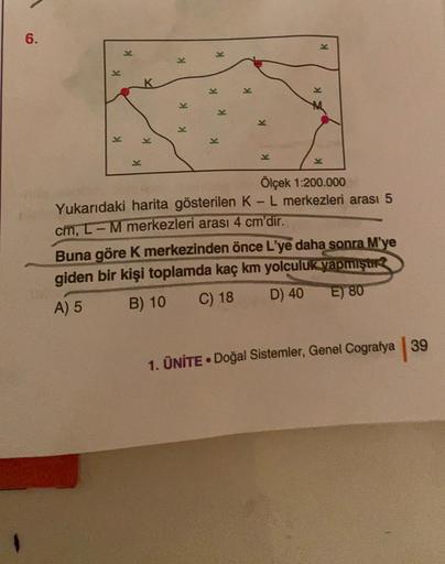 6.
K
K
K
K
K
K
K
K
K
K
K
K
K
-
Ölçek 1:200.000
Yukarıdaki harita gösterilen K-L merkezleri arası 5
cm, 1-M merkezleri arası 4 cm'dir.
Buna göre k merkezinden önce L'ye daha sonra M'ye
giden bir kişi toplamda kaç km yolculuk yapmıştır
D) 40
C) 18
A) 5
E) 80