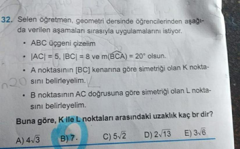 32. Selen öğretmen, geometri dersinde öğrencilerinden aşağı-
da verilen aşamaları sırasıyla uygulamalarını istiyor.
• ABC üçgeni çizelim
JACI = 5, BC| = 8 ve m(BCA) = 20° olsun.
A noktasının [BC] kenarına göre simetriği olan K nokta-
sini belirleyelim.
• B