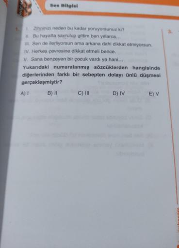 Ses Bilgisi
Zihninizi neden bu kadar yoruyorsunuz ki?
Bu hayatta savrulup gittim ben yıllarca...
m. Sen de ilerliyorsun ama arkana dahi dikkat etmiyorsun.
IV. Herkes çevresine dikkat etmeli bence.
V. Sana benzeyen bir çocuk vardı ya hani...
Yukarıdaki numa