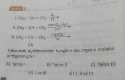 SORU 3
H2
7
I. CH3 -CH=CH2 Pt
KMnO4, H2O
II. CH3 -CH=CH2
OH
III. CH3 - CH - CH3
H2S04
ISI
OH
Yukarıdaki tepkimelerden hangilerinde organik molekül
indirgenmiştir?
A) Yalnız !
B) Yalnız 11
C) Yalnız III
D) I ve II
E) I, II ve III