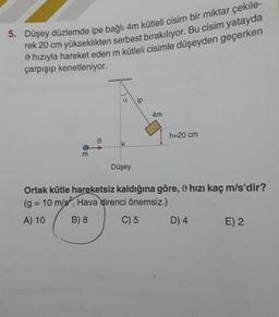 5. Düşey düzlemde ipe bağlı 4m kütleli cisim bir miktar çekile-
rek 20 cm yükseklikten serbest bırakılıyor. Bu cisim yatayda
9 hızıyla hareket eden m kütleli cisimle düşeyden geçerken
çarpışıp kenetleniyor.
a
4m
h=20 cm
o
m
Düşey
Ortak kütle hareketsiz kaldığına göre, 9 hızı kaç m/s'dir?
(g = 10 m/s, Hava direnci önemsiz.)
A) 10 B) 8 C) 5 D) 4 E) 2