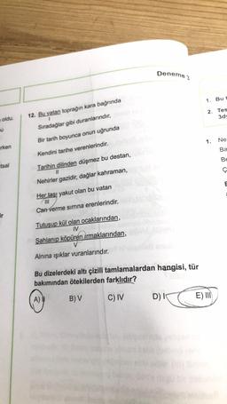 Deneme 3
1. But
2. Tes
3d
oldu.
1
12. Bu vatan toprağın kara bağrında
Sıradağlar gibi duranlarındır,
U
Bir tarih boyunca onun uğrunda
1.
Ne
irken
Ba
Kendini tarihe verenlerindir.
BE
utsal
ç
Tarihin dilinden düşmez bu destan,
II
Nehirler gazidir, dağlar kahraman,
Her taşı yakut olan bu vatan
III
Can verme sırrına erenlerindir.
ir
Tutuşup kül olan ocaklarından,
IV
Şahlanıp köpüren Armaklarından,
Alnına ışıklar vuranlarındır.
Bu dizelerdeki altı çizili tamlamalardan hangisi, tür
bakımından ötekilerden farklıdır?
A)
B) V
C) IV
D)
E) III
