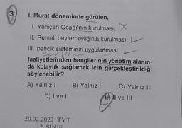 3
1. Murat döneminde görülen,
1. Yeniçeri Ocağı'nın kurulması, X
II. Rumeli beylerbeyliğinin kurulması,
Ill. pençik sisteminin uygulanması
der
faaliyetlerinden hangilerinin yönetim alanin-
da kolaylık sağlamak için gerçekleştirildiği
söylenebilir?
A) Yalnız ! B) Yalnız 11 C) Yalnız III
D) I ve II
1) Il ve 111
20.02.2022 TYT
12 SINIF
