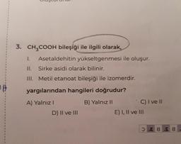 3. CH3COOH bileşiği ile ilgili olarak,
1. Asetaldehitin yükseltgenmesi ile oluşur.
II. Sirke asidi olarak bilinir.
III. Metil etanoat bileşiği ile izomerdir.
#
yargılarından hangileri doğrudur?
1
1
1
A) Yalnız!
B) Yalnız 11
C) I ve 11
D) II ve III
E) I, II ve III
1
1
1
1
1
8 s 8
