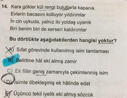 14. Kara gökler kül rengi bulutlarla kapanık
Evlerin bacasını kolluyor yıldırımlar
in cin uykuda, yalnız iki yoldaş uyanık
Biri benim biri de serseri kaldırımlar
Bu dörtlükte aşağıdakilerden hangisi yoktur?
YA) Sifat görevinde kullanılmış isim tamlaması
B) Belirtme hâl eki almış zamir
C) Ek fiilin geniş zamanıyla çekimlenmiş isim
D) isimle öbekleşmiş ek hâlinde edat
Ey Üçüncü tekil iyelik eki almış sözcük