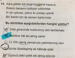 14. Kara gökler kül rengi bulutlarla kapanık
Evlerin bacasını kolluyor yıldırımlar
in cin uykuda, yalnız iki yoldaş uyanık
Biri benim biri de serseri kaldırımlar
Bu dörtlükte aşağıdakilerden hangisi yoktur?
YA) Sifat görevinde kullanılmış isim tamlaması
B) Belirtme hâl eki almış zamir
C) Ek fiilin geniş zamanıyla çekimlenmiş isim
D) isimle öbekleşmiş ek hâlinde edat
Ey Üçüncü tekil iyelik eki almış sözcük
