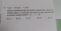 13. H2(g) + 1/202(9) — H2O(g)
tepkime denkleminde H2O gazının oluşma hızı 1,8 g/s ol-
duğuna göre, 2. saniyede kaç gram Hą gazı harcanarak
su buharı oluşturulabilir? (H:1, 0:16)
A) 0,1 B) 0,2 C) 0,4 D) 0,8 E) 1,2
Yayınevi
BÖLÜM - 1