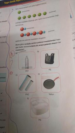 Yaygın Günlük Hay
7.
Aynı monomerlerin art arda bağlanmasıyla:
ta
(
monomer
polimer
on hangisi
polimer maddeler oluştuğu gibi, farklı monomerlerden bag.
lanmasıyla
ND (monomer)
(polimer)
DOD DOD
okolustu
ed
suda çok
şeklinde de polimer maddeler oluşabilir.
Buna göre aşağıda verilen polimer maddelerden han-
gisi farklı monomerlerin bir araya gelerek oluşan bir
maddedir?
20
B)
A
Özellikle
PE
PET
D)
umsuz
✓
PVC
Teflon
E)
✓
Tu yan-
PS
miştir?
FY