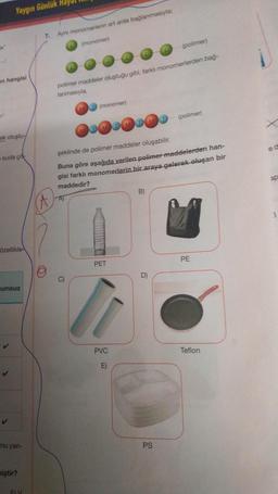 Yaygın Günlük Hay
7.
Aynı monomerlerin art arda bağlanmasıyla:
ta
(
monomer
polimer
on hangisi
polimer maddeler oluştuğu gibi, farklı monomerlerden bag.
lanmasıyla
ND (monomer)
(polimer)
DOD DOD
okolustu
ed
suda çok
şeklinde de polimer maddeler oluşabilir.
Buna göre aşağıda verilen polimer maddelerden han-
gisi farklı monomerlerin bir araya gelerek oluşan bir
maddedir?
20
B)
A
Özellikle
PE
PET
D)
umsuz
✓
PVC
Teflon
E)
✓
Tu yan-
PS
miştir?
FY
