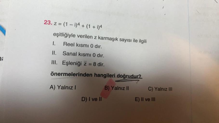 23. z = (1 - 1)4 + (1 + i)4
eşitliğiyle verilen z karmaşık sayısı ile ilgili
I. Reel kısmı 0 dir.
II. Sanal kısmı 0 dir.
18
III. Eşleniği z = 8 dir.
önermelerinden hangileri doğrudur?
A) Yalnız 1
B) Yalnız II
C) Yalnız III
D) I ve II
E) II ve III