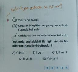 zehirliyse gidada ne işi var?
5.
Zehirli bir sividir.
m. Organik bileşikler ve yapay kauçuk el-
desinde kullanılır.
4. Gidalarda aroma verici olarak kullanılır.
Yukarıda asetaldehit ile ilgili verilen bil-
gilerden hangileri doğrudur?
A) Yalnız!
B) I ve II
C) I, II ve III
D) II ve III
E) Yalnız III
1D2E 3A 4D 5C
