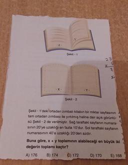 -3-
-2-
Şekil - 1
23
7
-X-
-Y-
Şekil - 2
Şekil - 1'deki ortadan zımbali kitabın bir miktar sayfasının
tam ortadan zimbası ile yırtılmış haline dair açık görüntü-
sü Şekil - 2 de verilmiştir. Sağ taraftaki sayfanın numara-
sinin 20'ye uzaklığı en fazla 10'dur. Sol taraftaki sayfanın
numarasının 40'a uzaklığı 20'den azdır.
Buna göre, x + y toplamının alabileceği en büyük iki
değerin toplamı kaçtır?
A) 176 B) 174 C) 172 D) 170 E) 168
