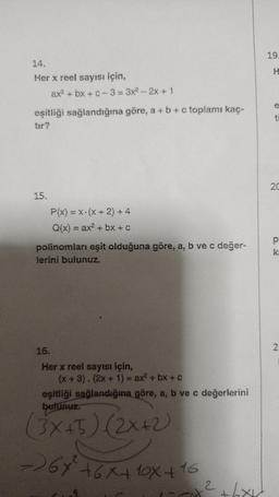 19
H
14.
Her x reel sayısı için,
ax2 + bx + C-3 = 3x2 - 2x + 1
eşitliği sağlandığına göre, a + b + c toplamı kaç-
tor?
ti
20
15.
=
P(x) = x-(x + 2) + 4
Q(x) = ax2 + bx + c
polinomları eşit olduğuna göre, a, b ve c değer-
lerini bulunuz.
p
k
2.
16.
Her x reel sayısı için,
(x + 3). (2x + 1) = ax + bx + c
eşitliği sağlandığına göre, a, b ve c değerlerini
(3x+5) (2x+2)
- 68² +6x410x+16
2
had