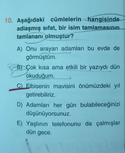 10. Aşağıdaki cümlelerin <hangisinde
adlaşmış sifat, bir isim tamlamasının
tamlananı olmuştur?
A) Onu arayan adamları bu evde de
görmüştüm.
B) Çok kısa ama etkili bir yazıydı dün
okuduğum.
C) Elbisenin mavisini önümüzdeki yıl
getirebiliriz.
D) Adamları her gün bulabileceğinizi
düşünüyorsunuz.
E) Yaşlının telefonunu da çalmışlar
dün gece
