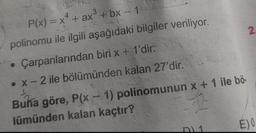 2
P(x) = x4 + ax + bx - 1
polinomu ile ilgili aşağıdaki bilgiler veriliyor.
Çarpanlarından biri x + 1'dir.
• X-2 ile bölümünden kalan 27'dir
..
Buna göre, P(x - 1) polinomunun x + 1 ile bö-
lümünden kalan kaçtır?
EO