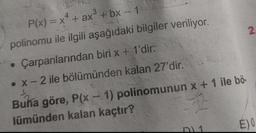 2
P(x) = x4 + ax + bx - 1
polinomu ile ilgili aşağıdaki bilgiler veriliyor.
Çarpanlarından biri x + 1'dir.
• X-2 ile bölümünden kalan 27'dir
..
Buna göre, P(x - 1) polinomunun x + 1 ile bö-
lümünden kalan kaçtır?
EO
