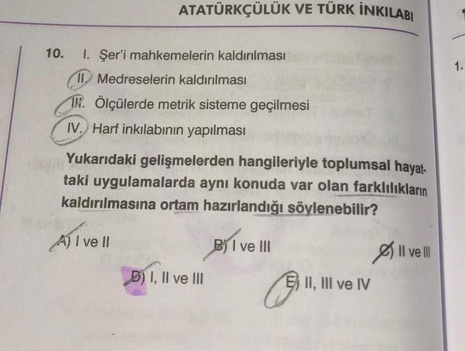 ATATÜRKÇÜLÜK VE TÜRK İNKILABI
10. 1. Şer'i mahkemelerin kaldırılması
II. Medreselerin kaldırılması
19. Ölçülerde metrik sisteme geçilmesi
IV. Harf inkılabinin yapılması
Yukarıdaki gelişmelerden hangileriyle toplumsal hayat-
taki uygulamalarda aynı konuda v