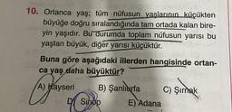10. Ortanca yaş; tüm nüfusun yaşlarının küçükten
büyüğe doğru sıralandığında tam ortada kalan bire-
yin yaşıdır. Bu durumda toplam nüfusun yarısı bu
yaştan büyük, diğer yarısı küçüktür.
Buna göre aşağıdaki illerden hangisinde ortan-
ca yaş daha büyüktür?
A) Kayseri B) Şanlıurfa
C) Şırnak
DY Sinop E) Adana