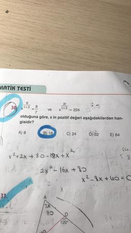 MATİK TESTİ
6
8
30xt+3
2t
t+3
X
ve
: 224
7
olduğuna göre, x in pozitif değeri aşağıdakilerden han-
gisidir?
A) 8
B) 16
C) 24
D) 32
E) 64
le
58
x2+2x + 80 - 18X + X
2x ²L 16x +80
x² 8x + 40 = C
X
31.
8
120°
