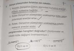 +
8. Dünya yüzeyinden fırlatılan bir roketin,
1. Roketin Dünya'nın çekim alanından kurtulma enerjisi
roketin kütlesine bağlıdır.
II. Roket Dünya'nın yüzeyinden uzaklaştıkça kütle çekim
✓
potansiyel enerjisi artar.
III. Roket, Dünya'nın yüzeyinden uzaklaştıkça roketin
mekanik enerjisi azalır.
yargılarından hangileri doğrudur? (Sürtünmeler ve
roketin kütle değişimi önemsenmiyor.)
3) tve
Al Yalniz
D).Il ve III
Chive III
E) I, II ve III