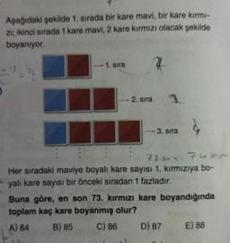 Aşağıdaki şekilde 1. sırada bir kare mavi, bir kare kırm-
zi; ikinci sırada 1 kare mavi, 2 kare kırmızı olacak şekilde
boyanıyor
1. sira
4
= 2
2. sira
3. sira
73.gr. 7
Her sıradaki maviye boyalı kare sayısı 1, kırmızıya bo-
yalı kare sayısı bir önceki sıradan 1 fazladır.
Buna göre, en son 73. kırmızı kare boyandığında
toplam kaç kare boyanmış olur?
A) 84 B) 85 C) 86 D) 87 E) 88
