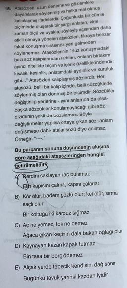 18. Atasözleri, uzun deneme ve gözlemlere
dayanılarak söylenmiş ve halka mal olmuş
kalıplaşmış ifadelerdir. Çoğunlukla bir cümle
biçiminde oluşarak bir yargı anlatan, kimi
zaman ölçü ve uyakla, söyleyiş açısından daha
etkili olmaya yönelen atasözleri, fıkraya benzer
fakat konuşma sırasında yeri gelmeden
söylenemez. Atasözlerinin "düz konuşmadaki
bazı söz kalıplarından farkları, onların birtakım
ayırıcı nitelikte biçim ve içerik özelliklerindendir:
kisalik, kesinlik, anlatımdaki aydınlık ve kuruluk
gibi..." Atasözleri kalıplaşmış sözlerdir. Her
atasözü, belli bir kalıp içinde, belli sözcüklerle
söylenmiş olan donmuş bir biçimdir. Sözcükler
değiştirilip yerlerine - aynı anlamda da olsa-
başka sözcükler konulamayacağı gibi söz
diziminin şekli de bozulamaz. Böyle
değiştirmeler yapılsa ortaya çıkan söz -anlam
değişmese dahi- atalar sözü diye anılmaz.
Örneğin
Bu parçanın sonuna düşüncenin akışına
göre aşağıdaki atasözlerinden hangisi
getirilmeliding
A) Derdini saklayan ilaç bulamaz
Elin kapısını çalma, kapını çalarlar
B) Kör ölür, badem gözlü olur; kel ölür, sırma
saçlı olur
Bir koltuğa iki karpuz sığmaz
C) Aç ne yemez, tok ne demez
Ağaca çıkan keçinin dala bakan oğlağı olur
D) Kaynayan kazan kapak tutmaz
Bin tasa bir borç ödemez
E) Alçak yerde tepecik kendisini dağ sanir
Bugünkü tavuk yarınki kazdan iyidir
