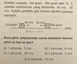 Kütleleri sırasıyla 100 gram, 300 gram olan K, L
cisimleri sürtünmesiz yatay düzlemde 40 m/s, 20
m/s hızlarla şekildeki gibi hareket ederken çarpışıp
yapışıyor.
100 gram
40 m/s
K
20 m/s
L 300 gram
..... yatay
2.
co... 1
Buna göre, çarpışmadan sonra cisimlerin hareket
yönü ve hızı ne olur?
A) 1 yönünde, 5 m/s
C) 1 yönünde, 20 m/s
B) 1 yönünde, 10 m/s
D) 2 yönünde, 5 m/s
E) 2 yönünde, 10 m/s
