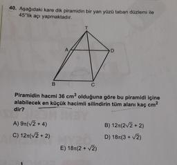 40. Aşağıdaki kare dik piramidin bir yan yüzü taban düzlemi ile
45°lik açı yapmaktadır.
A
D
B
C
Piramidin hacmi 36 cm olduğuna göre bu piramidi içine
alabilecek en küçük hacimli silindirin tüm alanı kaç cm2
dir?
B) 121(22+2)
A) 91(V2 + 4)
C) 127(V2 + 2)
D) 18+(3+2)
E) 18+(2+2)