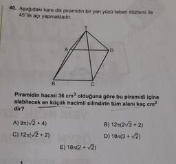 40. Aşağıdaki kare dik piramidin bir yan yüzü taban düzlemi ile
45°lik açı yapmaktadır.
A
D
B
C
Piramidin hacmi 36 cm olduğuna göre bu piramidi içine
alabilecek en küçük hacimli silindirin tüm alanı kaç cm2
dir?
B) 121(22+2)
A) 91(V2 + 4)
C) 127(V2 + 2)
D) 18+(3+2)
E) 18+(2+2)
