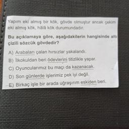 Yapım eki almış bir kök, gövde olmuştur ancak çekim
eki almış kök, hâlâ kök durumundadır.
Bu açıklamaya göre, aşağıdakilerin hangisinde altı
çizili sözcük gövdedir?
A) Arabaları çalan hırsızlar yakalandı.
B) İlkokuldan beri ödevlerini titizlikle yapar.
C) Oyuncularımız bu maçı da kazanacak.
D) Son günlerde işlerimiz pek iyi değil.
E) Birkaç işle bir arada uğraşırım eskiden beri.
