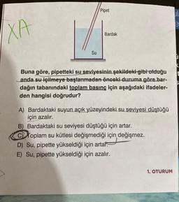 Pipet
LE
a
e
CD
XA
Bardak
Su
t
Buna göre, pipetteki su seviyesinin şekildeki gibi olduğu
anda su içilmeye başlanmadan-önceki duruma göre bar-
dağın tabanındaki toplam basınç için aşağıdaki ifadeler-
den hangisi doğrudur?
A) Bardaktaki suyun açık yüzeyindeki su seviyesi düştüğü
için azalır.
B) Bardaktaki su seviyesi düştüğü için artar.
toplam su kütlesi değişmediği için değişmez.
D) Su, pipette yükseldiği için artar.
E) Su, pipette yükseldiği için azalır.
1. OTORUM