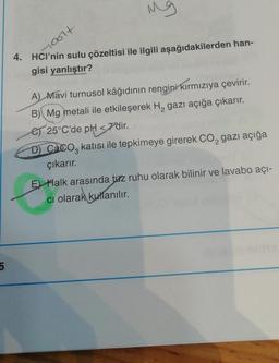 Mg
loolt
4. HCl’nin sulu çözeltisi ile ilgili aşağıdakilerden han-
gisi yanlıştır?
A) Mavi turnusol kâğıdının rengini kırmızıya çevirir.
B) Mg metali ile etkileşerek H, gazı açığa çıkarır.
es 25°C'de pH
<7'dir
.
D) Caco, katısı ile tepkimeye girerek Co, gazı açığa
çıkarır.
E) Halk arasında tuz ruhu olarak bilinir ve lavabo açı-
ci olarak kullanılır.
5
