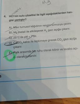 Mg
loolt
4. HCl’nin sulu çözeltisi ile ilgili aşağıdakilerden han-
gisi yanlıştır?
A) Mavi turnusol kâğıdının rengini kırmızıya çevirir.
B) Mg metali ile etkileşerek H, gazı açığa çıkarır.
es 25°C'de pH
<7'dir
.
D) Caco, katısı ile tepkimeye girerek Co, gazı açığa
çıkarır.
E) Halk arasında tuz ruhu olarak bilinir ve lavabo açı-
ci olarak kullanılır.
5
