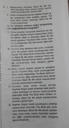 3. I.
R
1
Macera-dram türündeki Stand By Me adlı
filme kaynaklık eden romanın yazarı, eserde
kendi çocukluğundan esinlenmiştir.
II. Korku romanlarıyla tanınan Stephen King'in di-
ğer eserlerinden farklı özellikler taşıyan The
Body isimli romani, sinemaya S