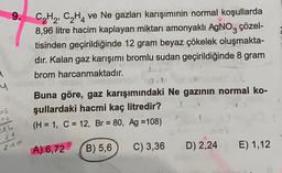 9.
C2H2, C2H4 ve Ne gazları karışımınin normal koşullarda
8,96 litre hacim kaplayan miktarı amonyaklı AgNO3 çözel-
tisinden geçirildiğinde 12 gram beyaz çökelek oluşmakta-
dır. Kalan gaz karışımı bromlu sudan geçirildiğinde 8 gram
brom harcanmaktadır.
95 m
Soe oni
Buna göre, gaz karışımındaki Ne gazının normal ko-
şullardaki hacmi kaç litredir?
(H = 1, C = 12, Br = 80, Ag =108)
4
>$
pe
24
240
A) 6,72
B) 5,6
C) 3,36
D) 2,24
E) 1,12
