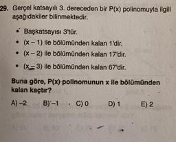 29. Gerçel katsayılı 3. dereceden bir P(x) polinomuyla ilgili
aşağıdakiler bilinmektedir.
• Başkatsayısı 3'tür.
• (x - 1) ile bölümünden kalan 1'dir.
. (x-2) ile bölümünden kalan 17'dir.
• (x-3) ile bölümünden kalan 67'dir.
Buna göre, P(x) polinomunun x ile bölümünden
kalan kaçtır?
A) -2 B)-1 C) 0 D) 1 E) 2
