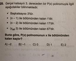 29. Gerçel katsayılı 3. dereceden bir P(x) polinomuyla ilgili
aşağıdakiler bilinmektedir.
• Başkatsayısı 3'tür.
• (x - 1) ile bölümünden kalan 1'dir.
. (x-2) ile bölümünden kalan 17'dir.
• (x-3) ile bölümünden kalan 67'dir.
Buna göre, P(x) polinomunun x ile bölümünden
kalan kaçtır?
A) -2 B)-1 C) 0 D) 1 E) 2
