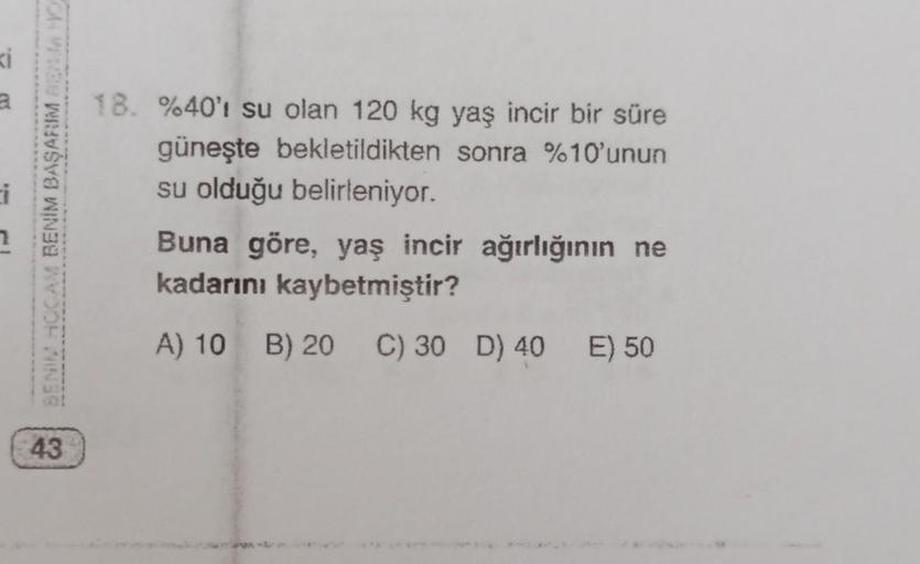 ki
BENU HOCAM BENİM BAŞARIM BEND
18. %40'ı su olan 120 kg yaş incir bir süre
güneşte bekletildikten sonra %10'unun
su olduğu belirleniyor.
Buna göre, yaş incir ağırlığının ne
kadarını kaybetmiştir?
A) 10 B) 20
C) 30 D) 40 E) 50
43
