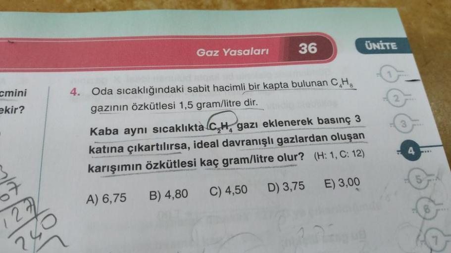 ÜNİTE
36
Gaz Yasaları
cmini
ekir?
3
4. Oda sıcaklığındaki sabit hacimli bir kapta bulunan CHE
gazının özkütlesi 1,5 gram/litre dir.
Kaba aynı sıcaklıkta C,H, gazı eklenerek basınç 3
katına çıkartılırsa, ideal davranışlı gazlardan oluşan
karışımın özkütlesi