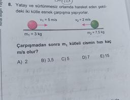 Ninat Bilgin Yayli
8. Yatay ve sürtünmesiz ortamda hareket eden şekil-
deki iki kütle esnek çarpışma yapıyorlar.
V1 = 5 m/s
V2 = 2 m/s
=
m1 = 3 kg
m2 = 7,5 kg
Çarpışmadan sonra m, kütleli cismin hızı kaç
m/s olur?
E) 15
D) 7
C) 5
B) 3,5
A) 2