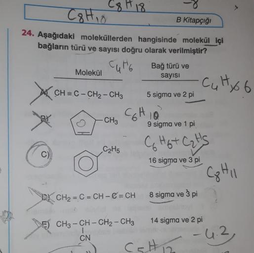 C8 H18
C8H10
B Kitapçığı
24. Aşağıdaki moleküllerden hangisinde molekül içi
bağların türü ve sayısı doğru olarak verilmiştir?
Cute Bağ türü ve
Molekül
sayisi
Culto 6
CH=C- CH2 - CH3
5 sigma ve 2 pi
CCHIO
CH3
9 sigma ve 1 pi
C Hot Cat's
C₂H5
C)
16 sigma ve