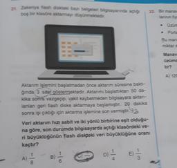 zt. Zekeriya flash diskteki bazı belgeleri bilgisayarında azaro
boş bir klasore aktarmayı düşünmektedir.
22. Bir mana
Porta
Bu man
miktar
Manav
üzümd
tor?
A) 120
Aktarım işlemini başlatmadan önce akanm süresine baktı-
ğinda 3 saat göstermektedir. Aklanmı başlattıktan 50 da-
kika sonra vazgeçip, vakit kaybetmeden bilgisayara akian-
lanlar geri flash diske aktarmaya başlamıştır. 20 dakika
sonra işi çıktığı için aktarma işlemine son vermiştir.92
Veri aktarım hızı sabit ve iki yönlü birbirine eşit olduğu-
na göre, son durumda bilgisayarda açtığı klasördeki ve-
ri büyüklüğünün flash diskteki veri büyüklüğüne oranı
kaçtır?
D) 1 / 2
E)
A)
B
3
8
6
