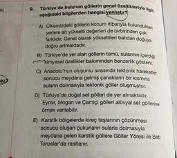 Türkiye'de bulunan göllerin genel özellikleriyle ilgili
ki
9.
aşağıdaki bilgilerden hangisi yanlıştır?
A) Ülkemizdeki göllerin konum itibarıyla bulundukları
yerlere ait yükselti değerleri de birbirinden çok
farklıdır
. Genel olarak yükseltileri batıdan doğuya
doğru artmaktadır.
B) Türkiye'de yer alan göllerin tümü, sularının içerdiği
kimyasal özellikler bakımından benzerlik gösterir.
C) Anadolu'nun oluşumu sırasında tektonik hareketler
sonucu meydana gelmiş çanakların bir kısmına
suların dolmasıyla tektonik göller oluşmuştur.
D) Türkiye'de doğal set gölleri de yer almaktadır.
Eymir, Mogan ve Çamiçi gölleri alüvyal set göllerine
örnek verilebilir.
ez?
E) Karstik bölgelerde kireç taşlarının çözünmesi
sonucu oluşan çukurların sularla dolmasıyla
meydana gelen karstik göllere Göller Yöresi ile Batı
Toroslar'da rastlanır.