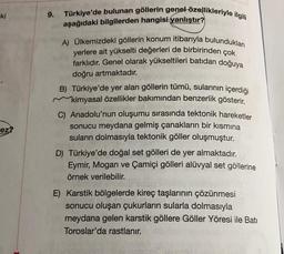 Türkiye'de bulunan göllerin genel özellikleriyle ilgili
ki
9.
aşağıdaki bilgilerden hangisi yanlıştır?
A) Ülkemizdeki göllerin konum itibarıyla bulundukları
yerlere ait yükselti değerleri de birbirinden çok
farklıdır
. Genel olarak yükseltileri batıdan doğuya
doğru artmaktadır.
B) Türkiye'de yer alan göllerin tümü, sularının içerdiği
kimyasal özellikler bakımından benzerlik gösterir.
C) Anadolu'nun oluşumu sırasında tektonik hareketler
sonucu meydana gelmiş çanakların bir kısmına
suların dolmasıyla tektonik göller oluşmuştur.
D) Türkiye'de doğal set gölleri de yer almaktadır.
Eymir, Mogan ve Çamiçi gölleri alüvyal set göllerine
örnek verilebilir.
ez?
E) Karstik bölgelerde kireç taşlarının çözünmesi
sonucu oluşan çukurların sularla dolmasıyla
meydana gelen karstik göllere Göller Yöresi ile Batı
Toroslar'da rastlanır.
